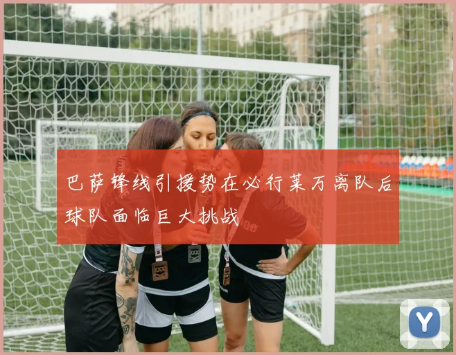 巴萨锋线引援势在必行莱万离队后球队面临巨大挑战