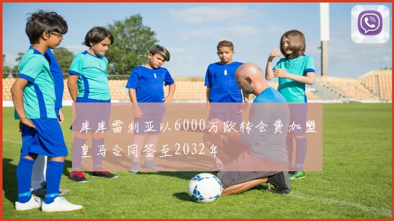 库库雷利亚以6000万欧转会费加盟皇马合同签至2032年