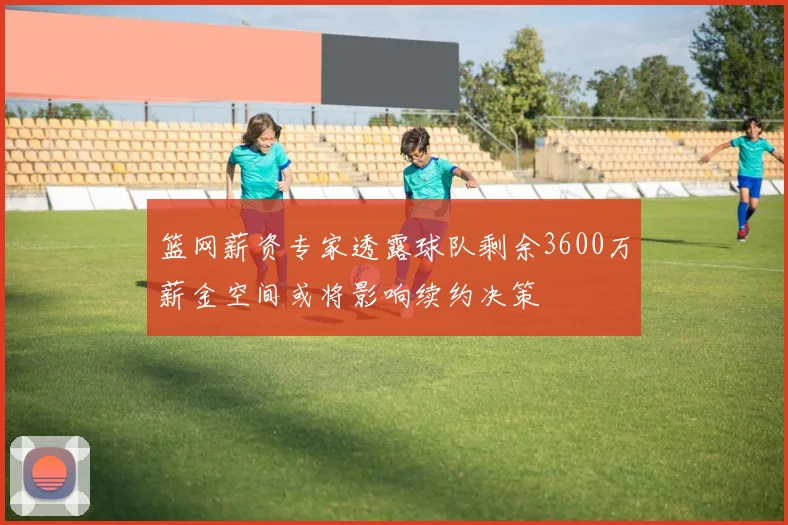 篮网薪资专家透露球队剩余3600万薪金空间或将影响续约决策