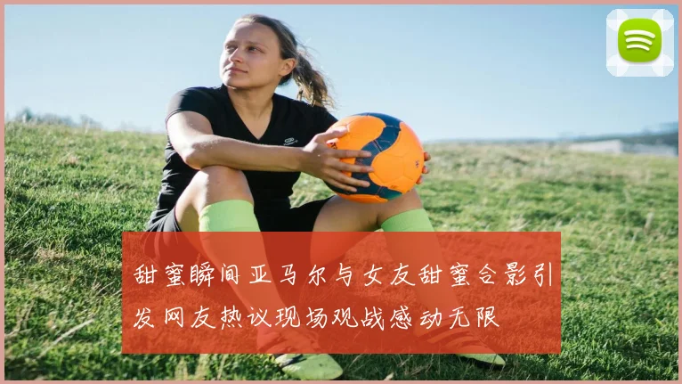 甜蜜瞬间亚马尔与女友甜蜜合影引发网友热议现场观战感动无限
