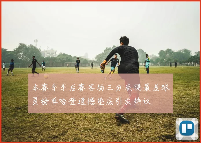 本赛季季后赛客场三分表现最差球员榜单哈登遗憾垫底引发热议