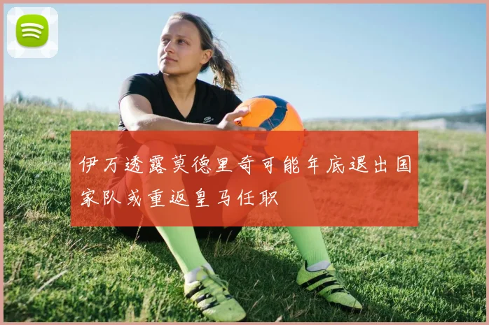 伊万透露莫德里奇可能年底退出国家队或重返皇马任职