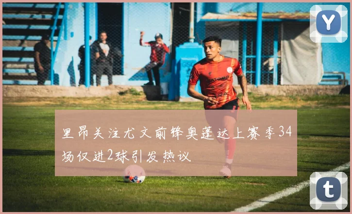 里昂关注尤文前锋奥蓬达上赛季34场仅进2球引发热议