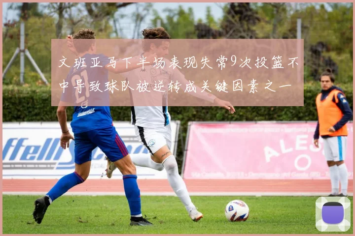文班亚马下半场表现失常9次投篮不中导致球队被逆转成关键因素之一