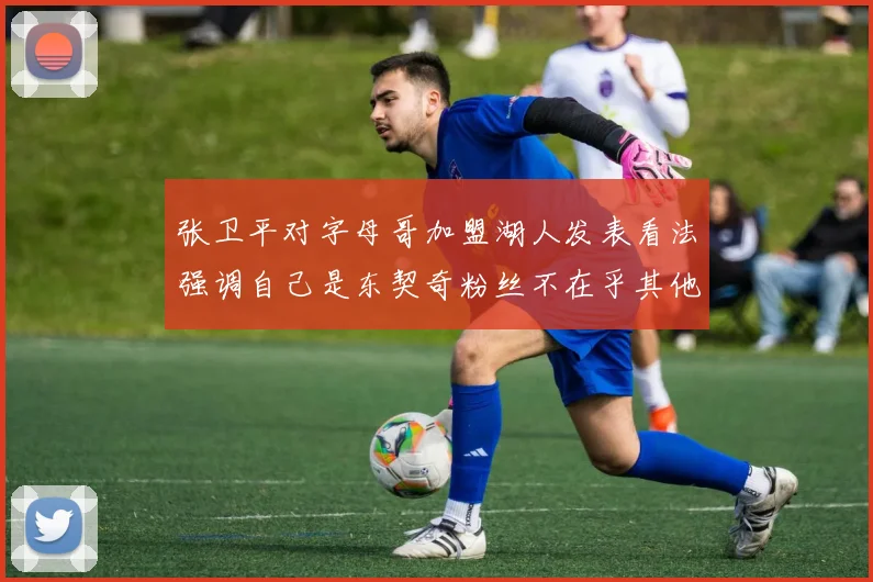 张卫平对字母哥加盟湖人发表看法强调自己是东契奇粉丝不在乎其他球员动态