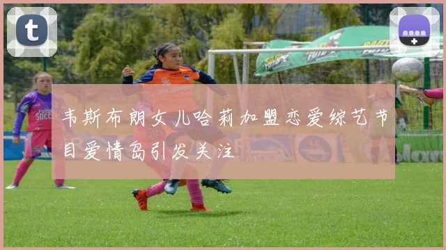 韦斯布朗女儿哈莉加盟恋爱综艺节目爱情岛引发关注