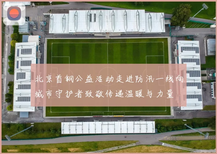 北京首钢公益活动走进防汛一线向城市守护者致敬传递温暖与力量