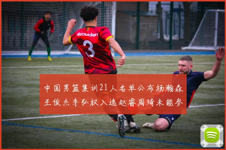 中国男篮集训21人名单公布杨瀚森王俊杰李弘权入选赵睿周琦未能参加