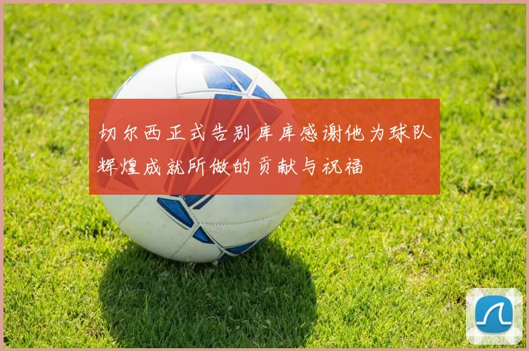 切尔西正式告别库库感谢他为球队辉煌成就所做的贡献与祝福