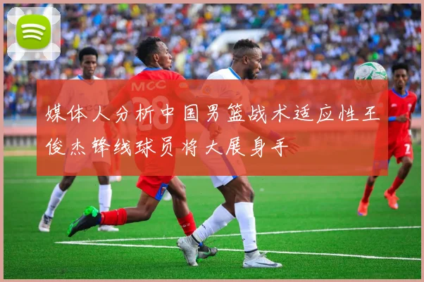 媒体人分析中国男篮战术适应性王俊杰锋线球员将大展身手