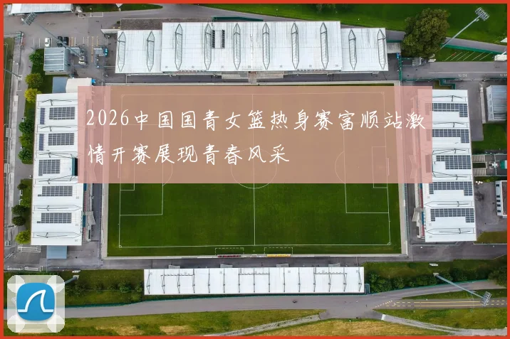 2026中国国青女篮热身赛富顺站激情开赛展现青春风采